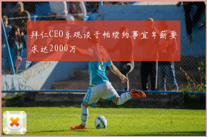 拜仁CEO乐观谈于帕续约事宜年薪要求达2000万
