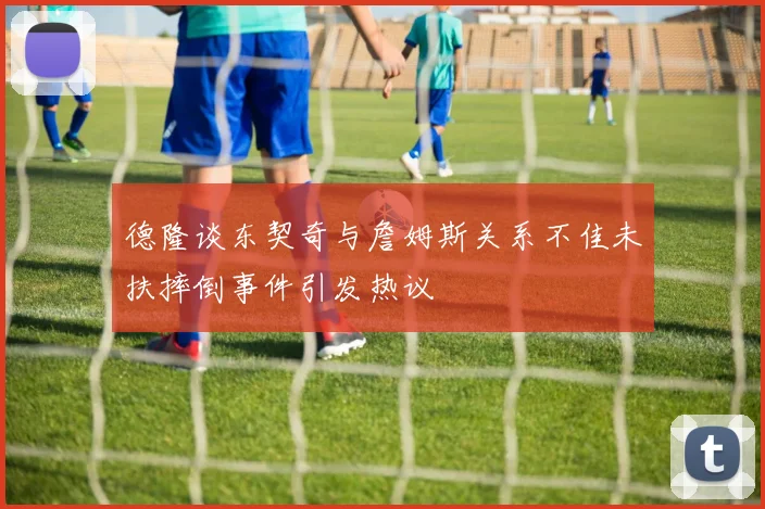 德隆谈东契奇与詹姆斯关系不佳未扶摔倒事件引发热议
