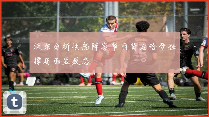 沃尔分析快船阵容华丽背后哈登独撑局面显疲态