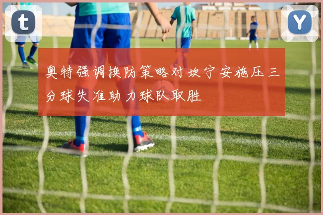 奥特强调换防策略对坎宁安施压三分球失准助力球队取胜