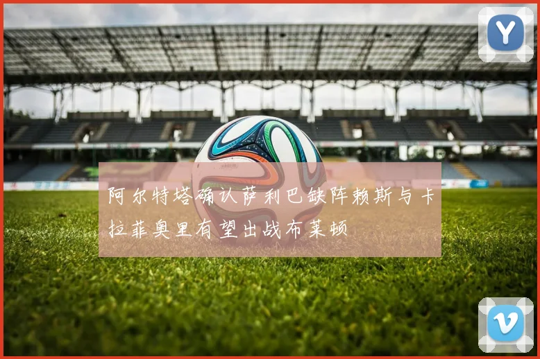 阿尔特塔确认萨利巴缺阵赖斯与卡拉菲奥里有望出战布莱顿