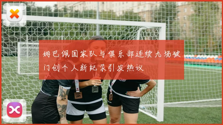 姆巴佩国家队与俱乐部连续九场破门创个人新纪录引发热议