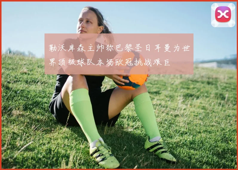 勒沃库森主帅称巴黎圣日耳曼为世界顶级球队本场欧冠挑战艰巨