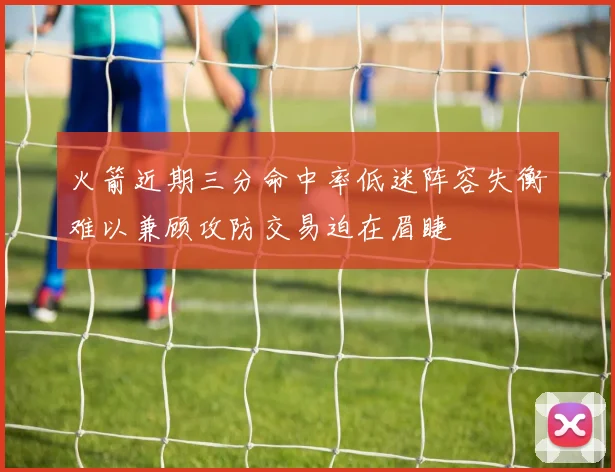 火箭近期三分命中率低迷阵容失衡难以兼顾攻防交易迫在眉睫