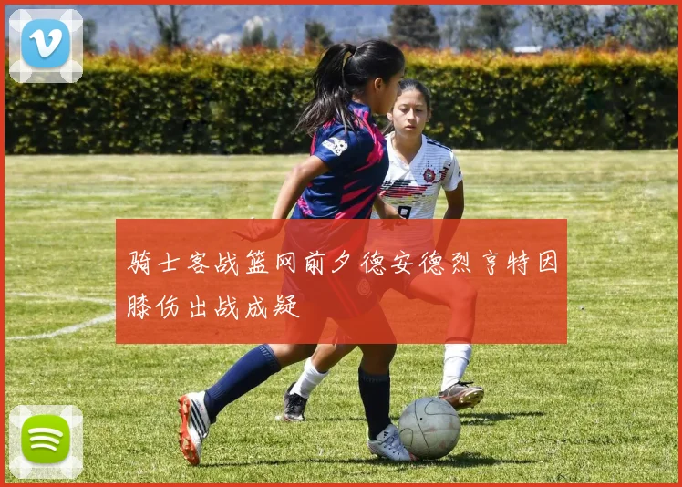 骑士客战篮网前夕德安德烈亨特因膝伤出战成疑