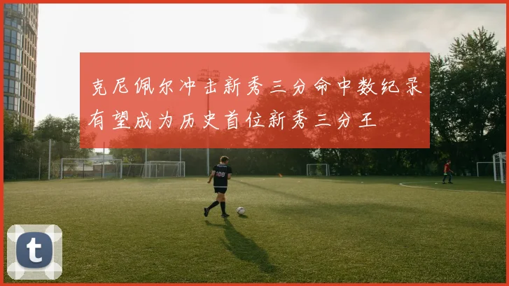 克尼佩尔冲击新秀三分命中数纪录有望成为历史首位新秀三分王