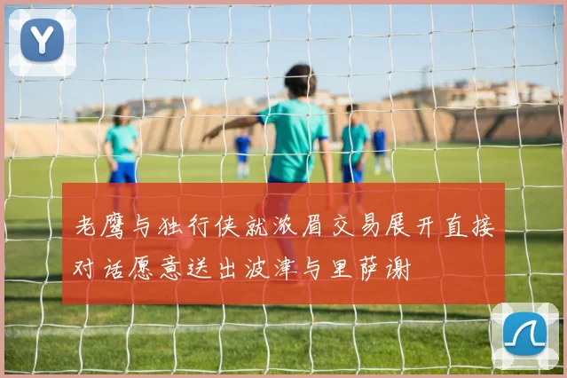 老鹰与独行侠就浓眉交易展开直接对话愿意送出波津与里萨谢
