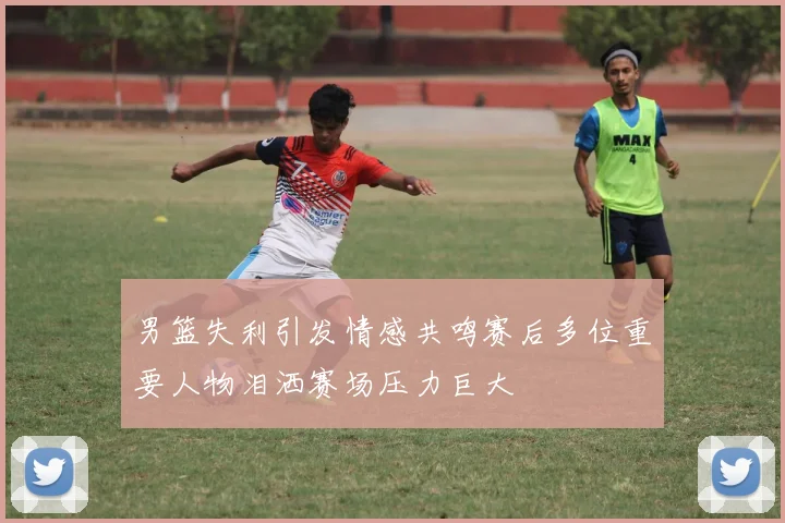 男篮失利引发情感共鸣赛后多位重要人物泪洒赛场压力巨大