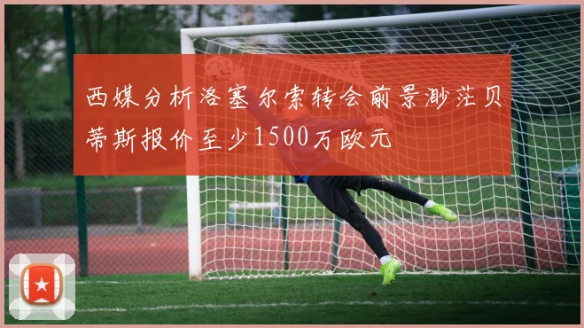 西媒分析洛塞尔索转会前景渺茫贝蒂斯报价至少1500万欧元