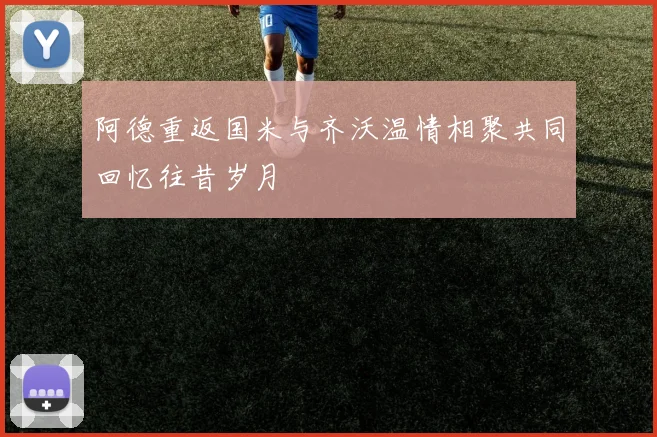 阿德重返国米与齐沃温情相聚共同回忆往昔岁月