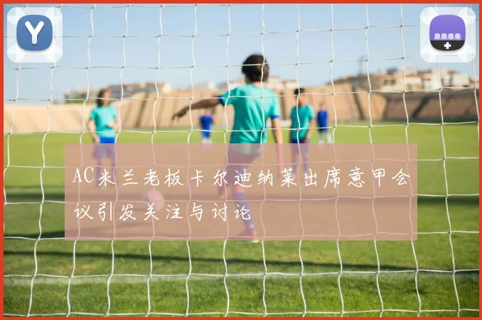 AC米兰老板卡尔迪纳莱出席意甲会议引发关注与讨论
