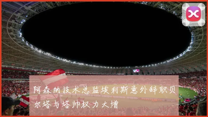 阿森纳技术总监埃利斯意外辞职贝尔塔与塔帅权力大增