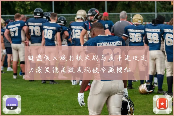 键盘侠火狼打铁大战乌度卡进攻乏力谢泼德高效表现被冷藏揭秘