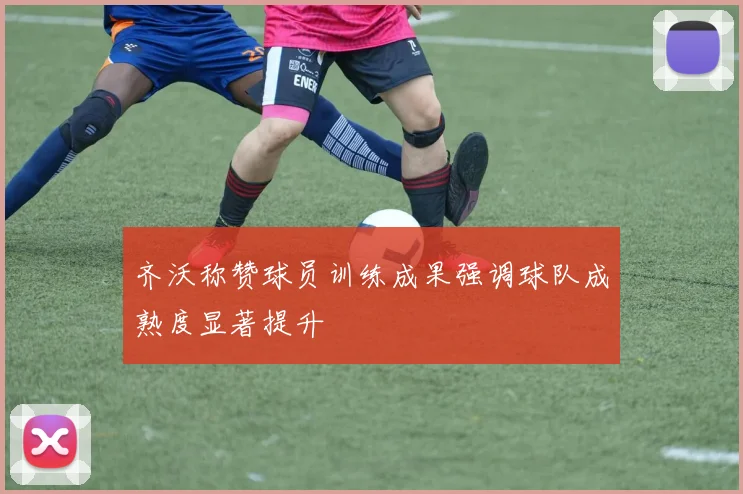 齐沃称赞球员训练成果强调球队成熟度显著提升