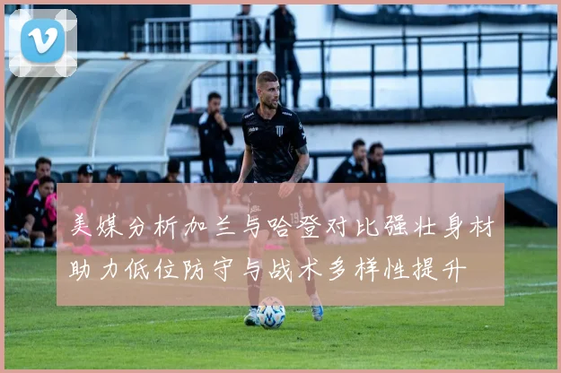 美媒分析加兰与哈登对比强壮身材助力低位防守与战术多样性提升