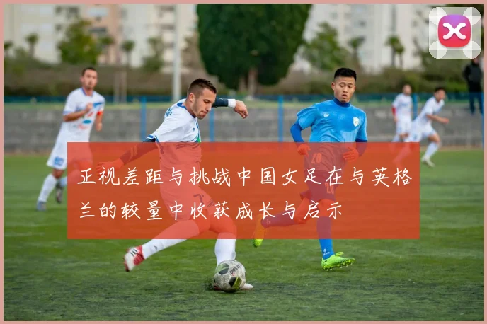 正视差距与挑战中国女足在与英格兰的较量中收获成长与启示