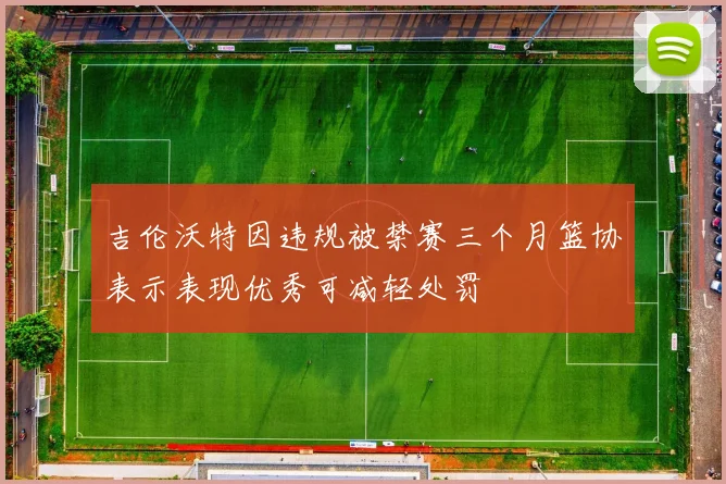 吉伦沃特因违规被禁赛三个月篮协表示表现优秀可减轻处罚