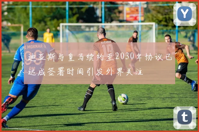 迪亚斯与皇马续约至2030年协议已达成签署时间引发外界关注