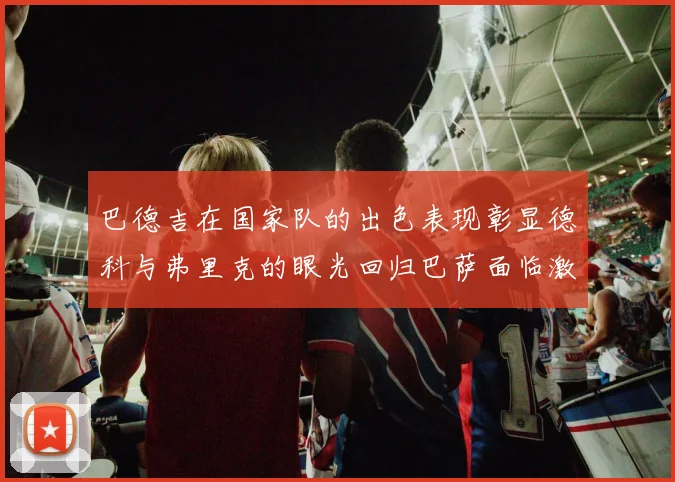 巴德吉在国家队的出色表现彰显德科与弗里克的眼光回归巴萨面临激烈竞争挑战