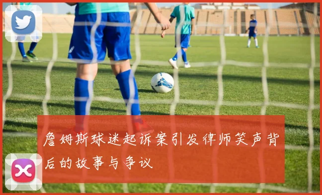 詹姆斯球迷起诉案引发律师笑声背后的故事与争议