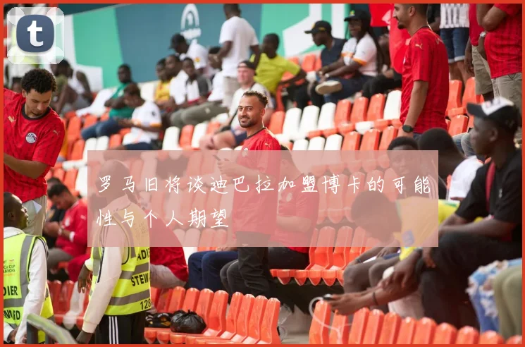 罗马旧将谈迪巴拉加盟博卡的可能性与个人期望