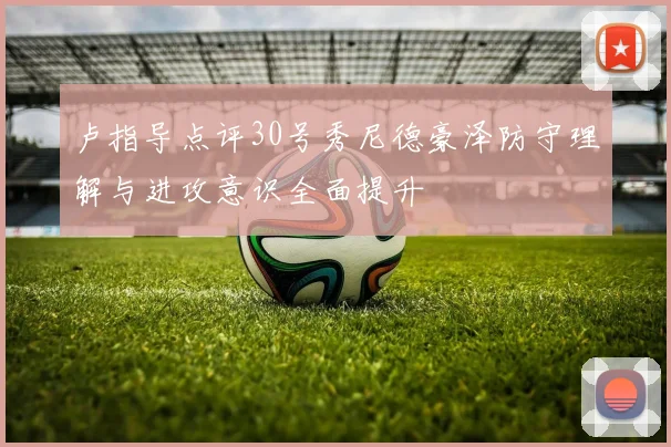 卢指导点评30号秀尼德豪泽防守理解与进攻意识全面提升