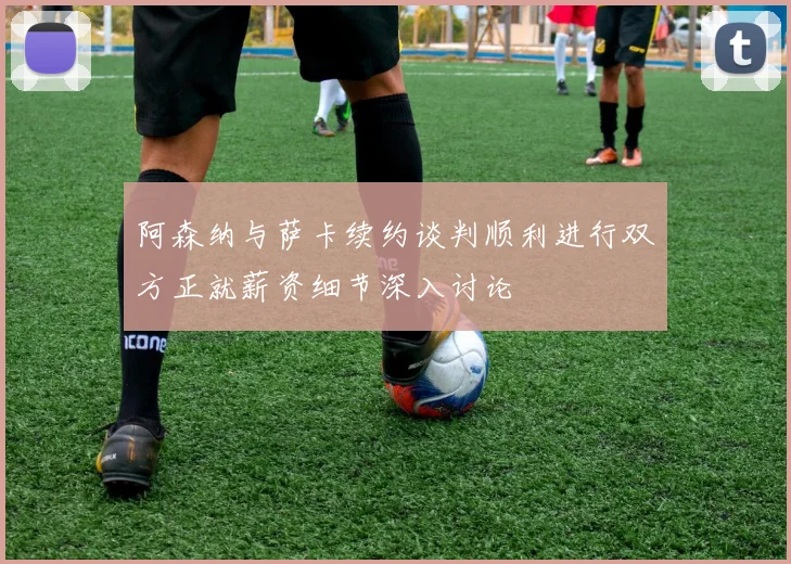 阿森纳与萨卡续约谈判顺利进行双方正就薪资细节深入讨论