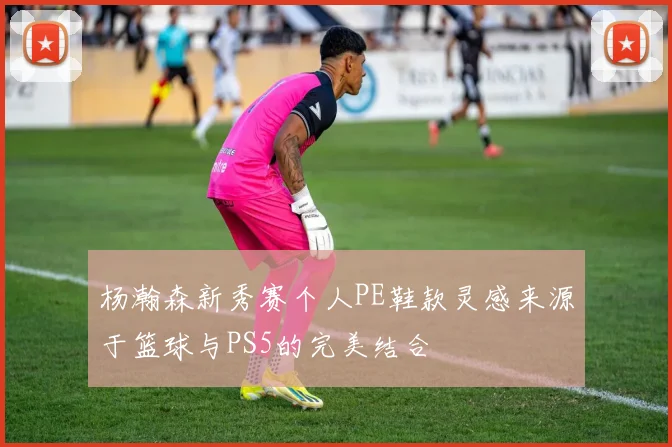 杨瀚森新秀赛个人PE鞋款灵感来源于篮球与PS5的完美结合