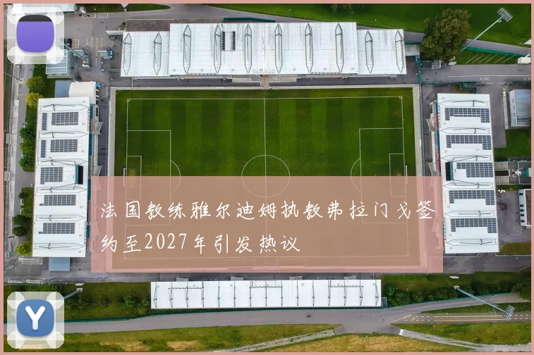 法国教练雅尔迪姆执教弗拉门戈签约至2027年引发热议