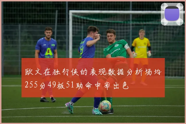 欧文在独行侠的表现数据分析场均255分49板51助命中率出色